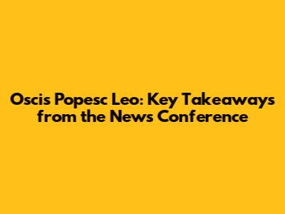 Oscis Popesc Leo: Key Takeaways from the News Conference