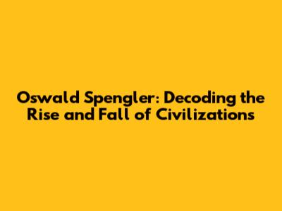 Oswald Spengler: Decoding the Rise and Fall of Civilizations
