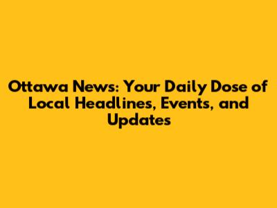 Ottawa News: Your Daily Dose of Local Headlines, Events, and Updates