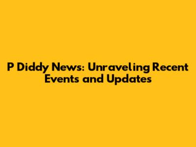 P Diddy News: Unraveling Recent Events and Updates