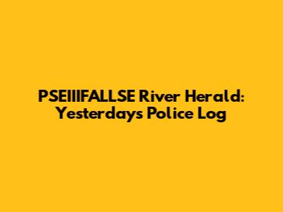 PSEIIIFALLSE River Herald: Yesterday's Police Log