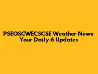 PSEOSCWECSCSE Weather News: Your Daily 6 Updates