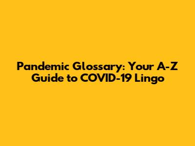 Pandemic Glossary: Your A-Z Guide to COVID-19 Lingo
