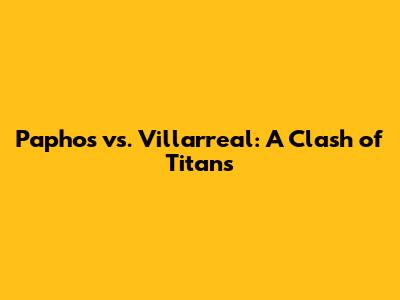 Paphos vs. Villarreal: A Clash of Titans