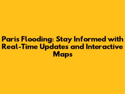 Paris Flooding: Stay Informed with Real-Time Updates and Interactive Maps
