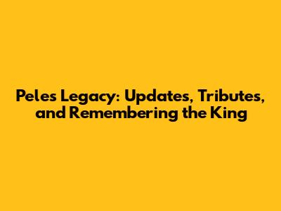 Pele's Legacy: Updates, Tributes, and Remembering the King