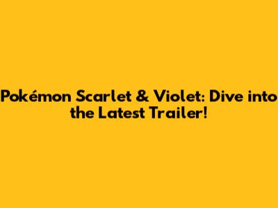 Pokémon Scarlet & Violet: Dive into the Latest Trailer!