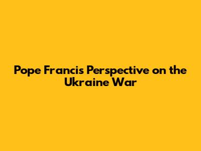 Pope Francis' Perspective on the Ukraine War
