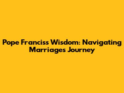 Pope Francis's Wisdom: Navigating Marriage's Journey