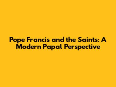 Pope Francis and the Saints: A Modern Papal Perspective