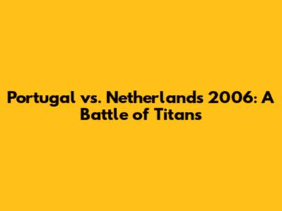 Portugal vs. Netherlands 2006: A Battle of Titans