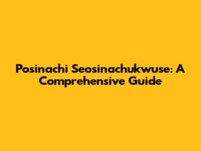 Posinachi Seosinachukwuse: A Comprehensive Guide