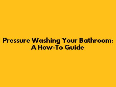 Pressure Washing Your Bathroom: A How-To Guide