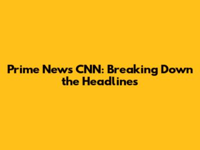 Prime News CNN: Breaking Down the Headlines