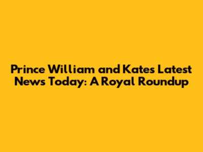 Prince William and Kate's Latest News Today: A Royal Roundup