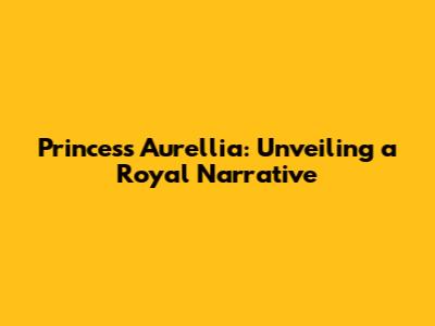 Princess Aurellia: Unveiling a Royal Narrative