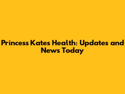 Princess Kate's Health: Updates and News Today