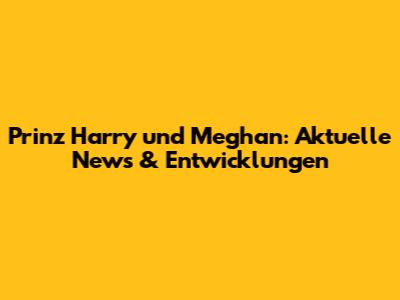 Prinz Harry und Meghan: Aktuelle News & Entwicklungen