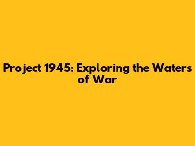 Project 1945: Exploring the Waters of War