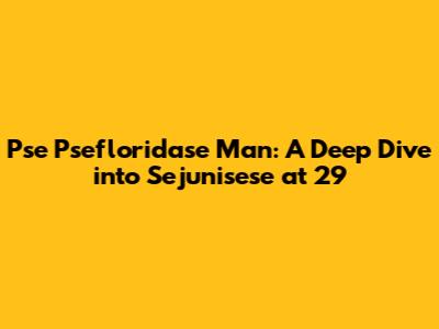 Pse Psefloridase Man: A Deep Dive into Sejunisese at 29