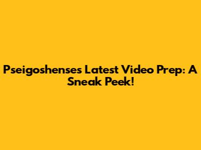 Pseigoshense's Latest Video Prep: A Sneak Peek!