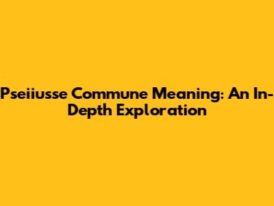 Pseiiusse Commune Meaning: An In-Depth Exploration