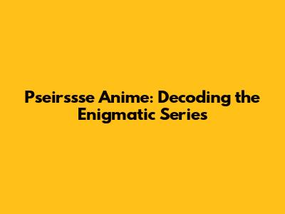 Pseirssse Anime: Decoding the Enigmatic Series