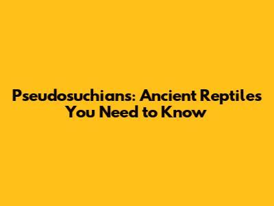 Pseudosuchians: Ancient Reptiles You Need to Know