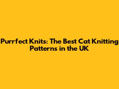 Purrfect Knits: The Best Cat Knitting Patterns in the UK
