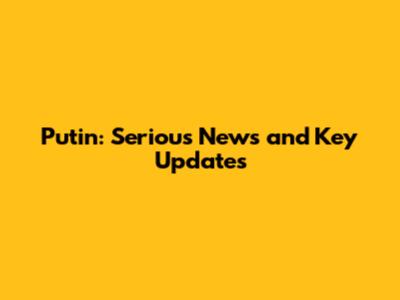 Putin: Serious News and Key Updates