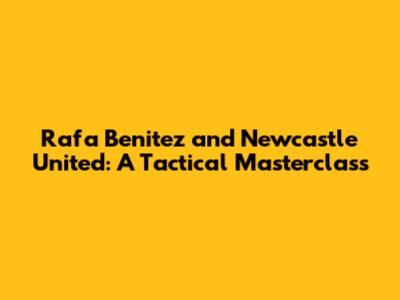 Rafa Benitez and Newcastle United: A Tactical Masterclass