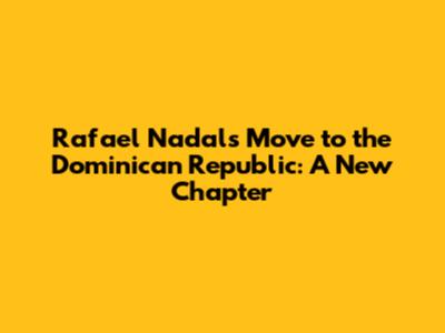 Rafael Nadal's Move to the Dominican Republic: A New Chapter