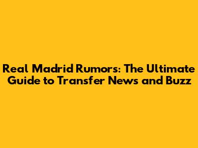 Real Madrid Rumors: The Ultimate Guide to Transfer News and Buzz