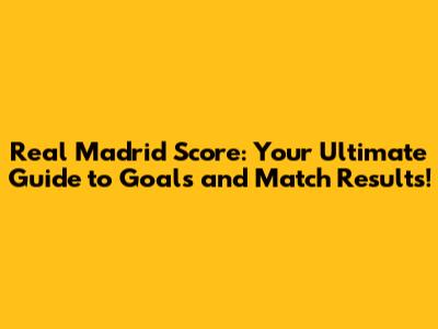 Real Madrid Score: Your Ultimate Guide to Goals and Match Results!