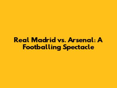 Real Madrid vs. Arsenal: A Footballing Spectacle
