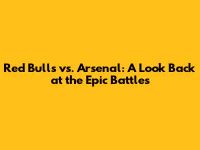 Red Bulls vs. Arsenal: A Look Back at the Epic Battles