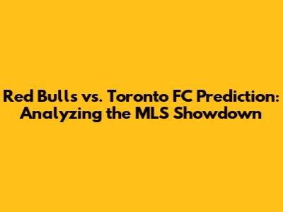 Red Bulls vs. Toronto FC Prediction: Analyzing the MLS Showdown