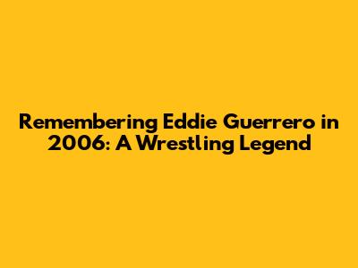 Remembering Eddie Guerrero in 2006: A Wrestling Legend