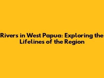 Rivers in West Papua: Exploring the Lifelines of the Region