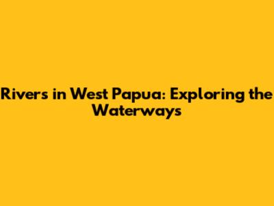 Rivers in West Papua: Exploring the Waterways