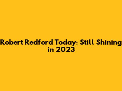 Robert Redford Today: Still Shining in 2023