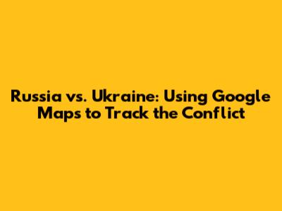 Russia vs. Ukraine: Using Google Maps to Track the Conflict
