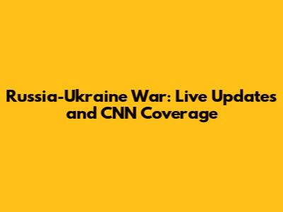 Russia-Ukraine War: Live Updates and CNN Coverage
