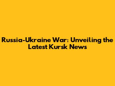 Russia-Ukraine War: Unveiling the Latest Kursk News
