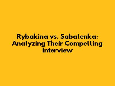 Rybakina vs. Sabalenka: Analyzing Their Compelling Interview