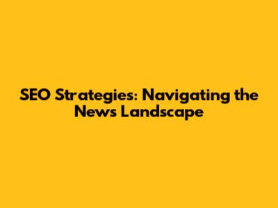 SEO Strategies: Navigating the News Landscape