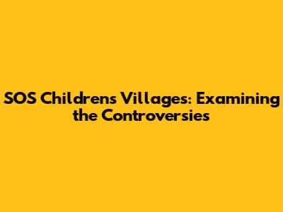 SOS Children's Villages: Examining the Controversies