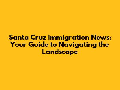 Santa Cruz Immigration News: Your Guide to Navigating the Landscape