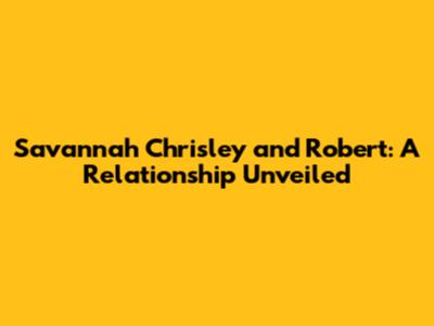 Savannah Chrisley and Robert: A Relationship Unveiled