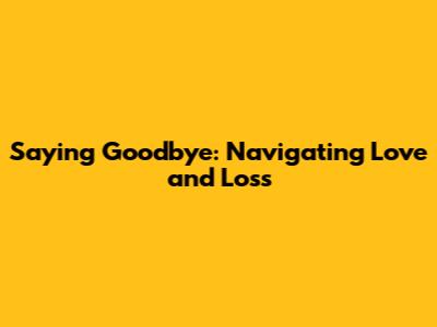 Saying Goodbye: Navigating Love and Loss